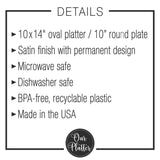 plate details include: 10 inch round or 10x14 inch oval plastic plate in a satin finish with a permanent design; microwave and dishwasher safe; bpa-free recyclable plastic; made in the usa